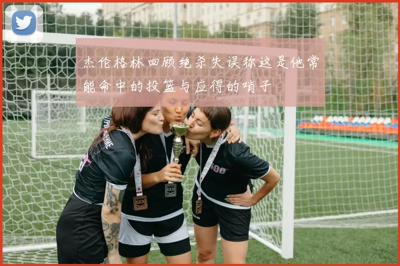 杰伦格林回顾绝杀失误称这是他常能命中的投篮与应得的哨子