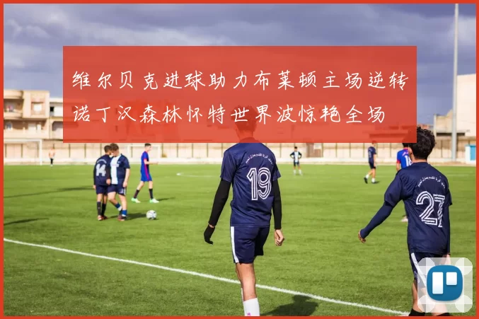 维尔贝克进球助力布莱顿主场逆转诺丁汉森林怀特世界波惊艳全场