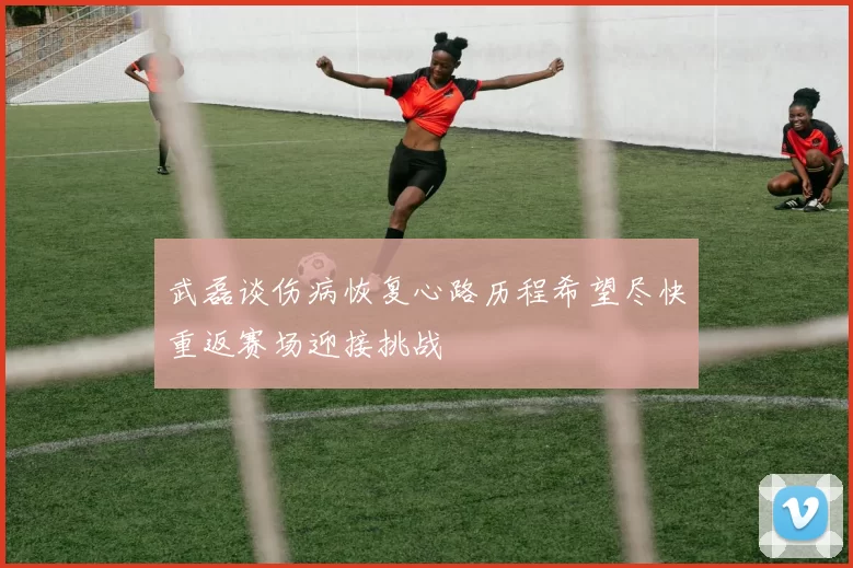 武磊谈伤病恢复心路历程希望尽快重返赛场迎接挑战