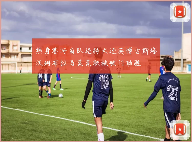 热身赛河南队逆转大连英博古斯塔沃姆布拉马莱莱联袂破门助胜