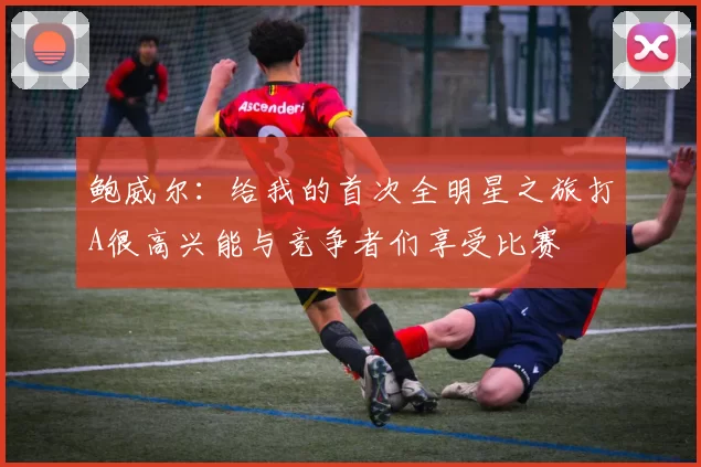 鲍威尔：给我的首次全明星之旅打A很高兴能与竞争者们享受比赛