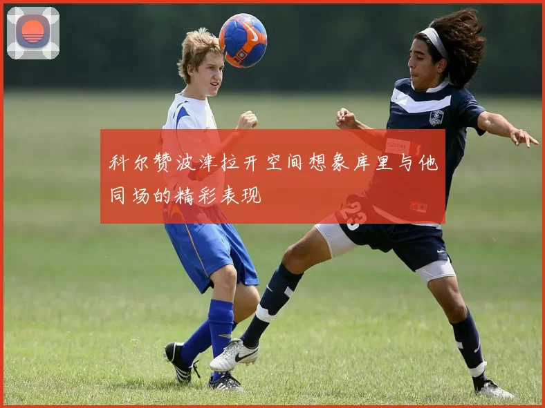 科尔赞波津拉开空间想象库里与他同场的精彩表现