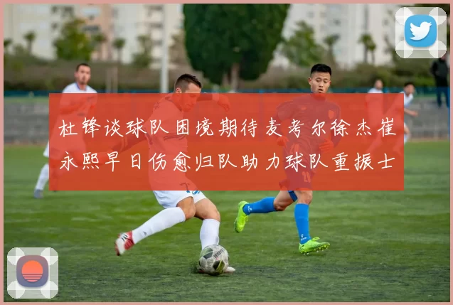 杜锋谈球队困境期待麦考尔徐杰崔永熙早日伤愈归队助力球队重振士气