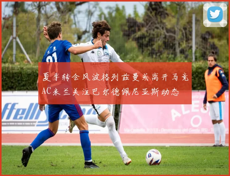 夏季转会风波格列兹曼或离开马竞AC米兰关注巴尔德佩尼亚斯动态