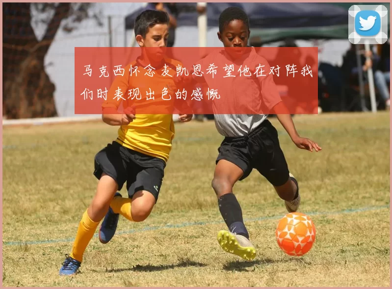 马克西怀念麦凯恩希望他在对阵我们时表现出色的感慨