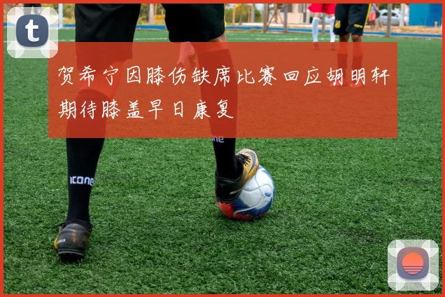贺希宁因膝伤缺席比赛回应胡明轩期待膝盖早日康复