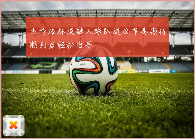 杰伦格林谈融入球队进攻节奏期待顺利后轻松出手