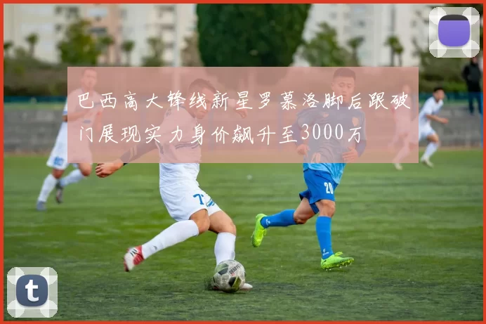 巴西高大锋线新星罗慕洛脚后跟破门展现实力身价飙升至3000万