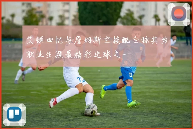 艾顿回忆与詹姆斯空接配合称其为职业生涯最精彩进球之一