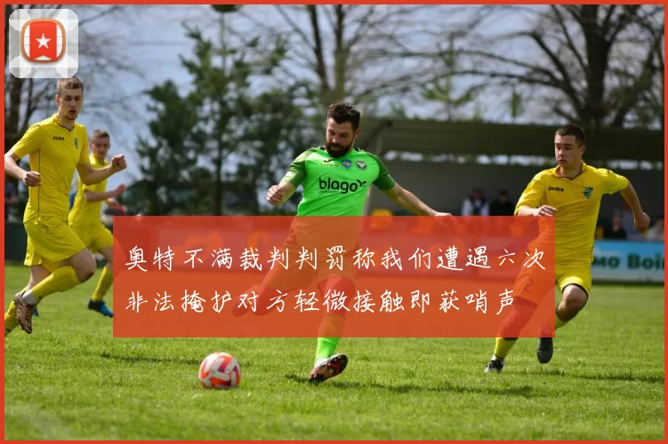奥特不满裁判判罚称我们遭遇六次非法掩护对方轻微接触即获哨声