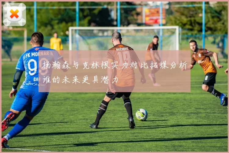 杨瀚森与克林根实力对比拓媒分析谁的未来更具潜力