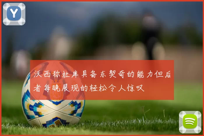 沃西称杜库具备东契奇的能力但后者每晚展现的轻松令人惊叹