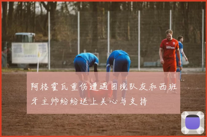 阿格霍瓦重伤遭遇困境队友和西班牙主帅纷纷送上关心与支持